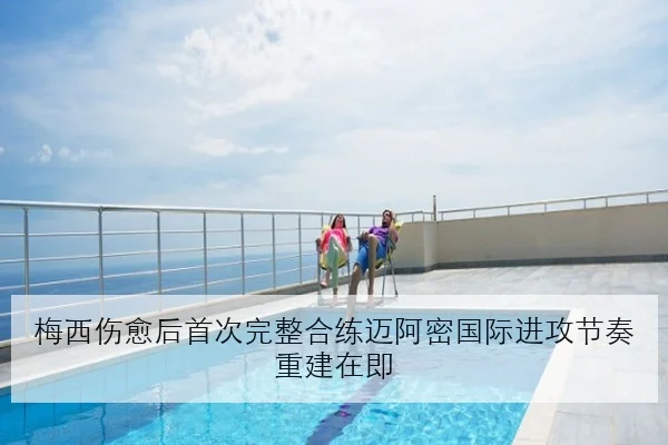 梅西伤愈后首次完整合练迈阿密国际进攻节奏重建在即
